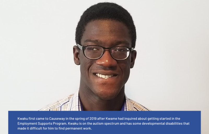 Kwaku first came to Causeway in the spring of 2019 after Kwame had inquired about getting started in the Employment Supports Program. Kwaku is on the autism spectrum and has some developmental disabilities that made it difficult for him to find permanent work. After meeting with his Employment Support Specialist, everything started to look up. Kwaku finally caught a break at the Rideau Carleton Casino. At the end of October, Kwaku worked his first 3-hour shift as a dishwasher. By December, he started working 8 hours a day almost every day. After the holiday season, he settled into a schedule of working part-time. He loved his job. His dreams finally came true.